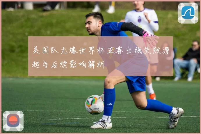 美国队无缘世界杯正赛出线失败源起与后续影响解析
