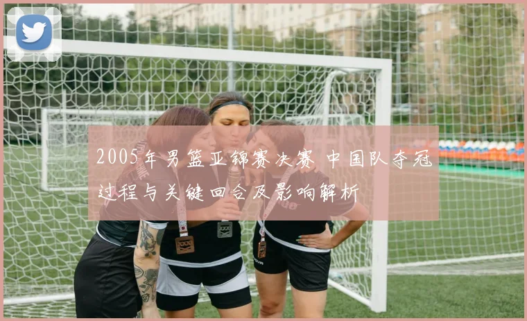 2005年男篮亚锦赛决赛 中国队夺冠过程与关键回合及影响解析