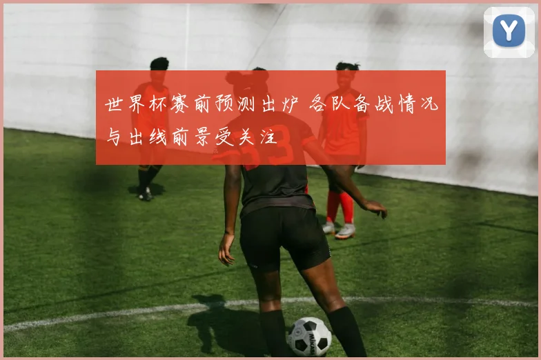 世界杯赛前预测出炉 各队备战情况与出线前景受关注