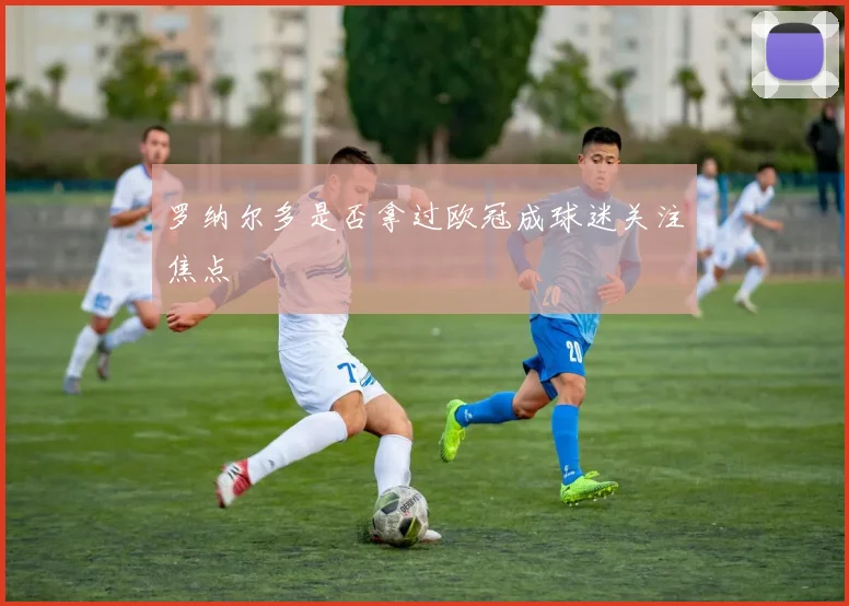 罗纳尔多是否拿过欧冠成球迷关注焦点