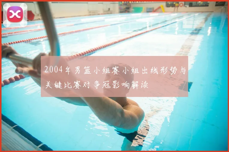 2004年男篮小组赛小组出线形势与关键比赛对争冠影响解读