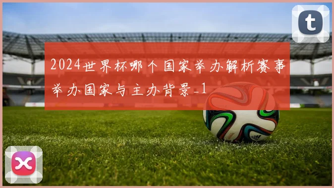 2024世界杯哪个国家举办解析赛事举办国家与主办背景_1